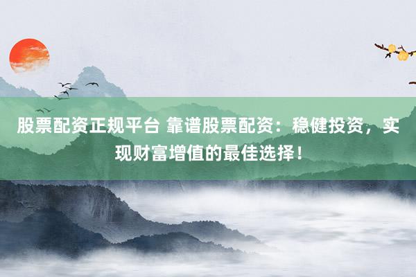 股票配资正规平台 靠谱股票配资：稳健投资，实现财富增值的最佳选择！