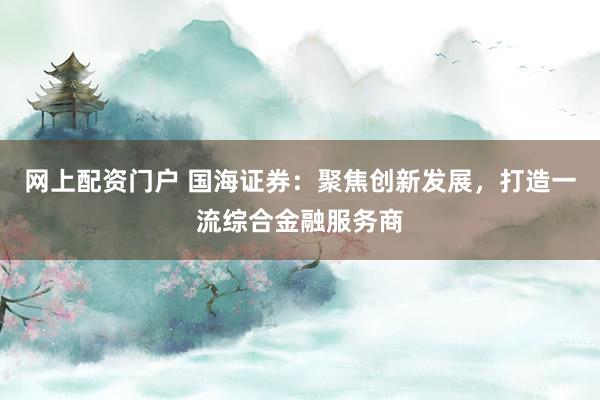 网上配资门户 国海证券：聚焦创新发展，打造一流综合金融服务商