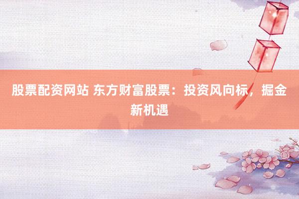 股票配资网站 东方财富股票：投资风向标，掘金新机遇