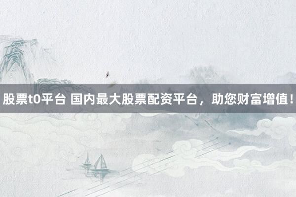 股票t0平台 国内最大股票配资平台，助您财富增值！