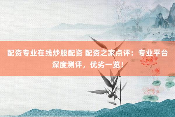 配资专业在线炒股配资 配资之家点评：专业平台深度测评，优劣一览！