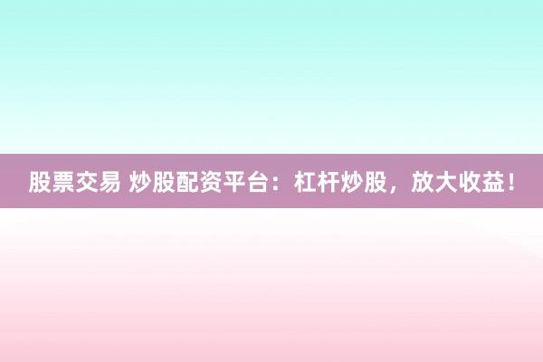 股票交易 炒股配资平台：杠杆炒股，放大收益！