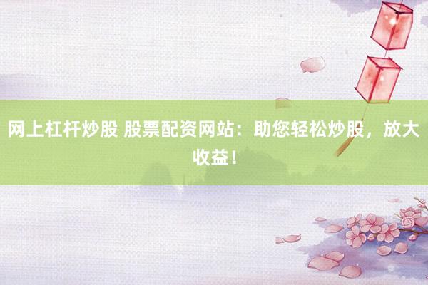 网上杠杆炒股 股票配资网站：助您轻松炒股，放大收益！