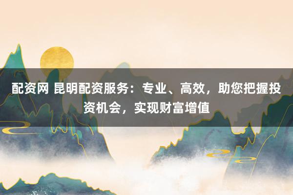 配资网 昆明配资服务：专业、高效，助您把握投资机会，实现财富增值