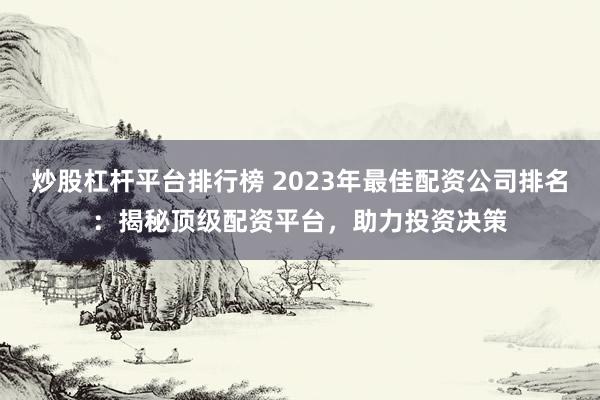 炒股杠杆平台排行榜 2023年最佳配资公司排名：揭秘顶级配资平台，助力投资决策