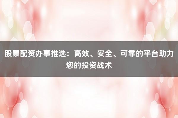 股票配资办事推选：高效、安全、可靠的平台助力您的投资战术
