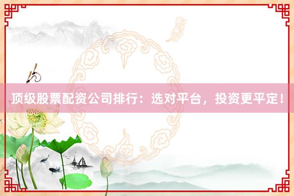 顶级股票配资公司排行：选对平台，投资更平定！