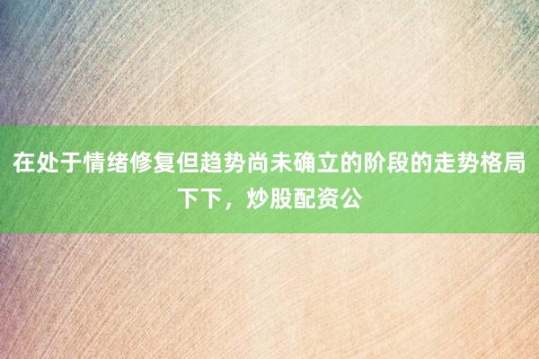 在处于情绪修复但趋势尚未确立的阶段的走势格局下下，炒股配资公
