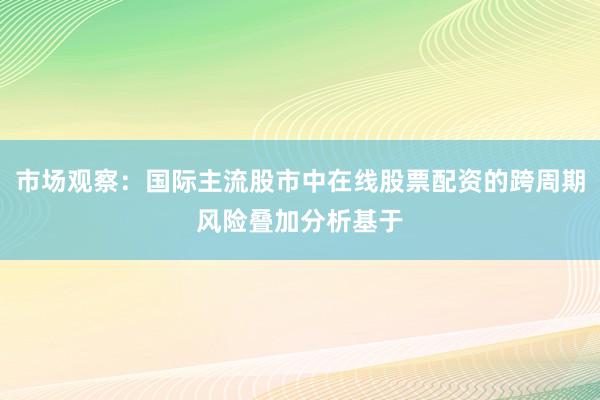市场观察：国际主流股市中在线股票配资的跨周期风险叠加分析基于
