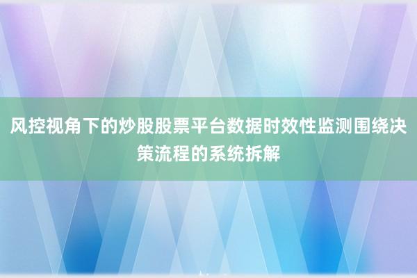 风控视角下的炒股股票平台数据时效性监测围绕决策流程的系统拆解