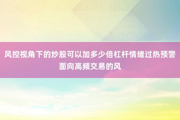 风控视角下的炒股可以加多少倍杠杆情绪过热预警面向高频交易的风