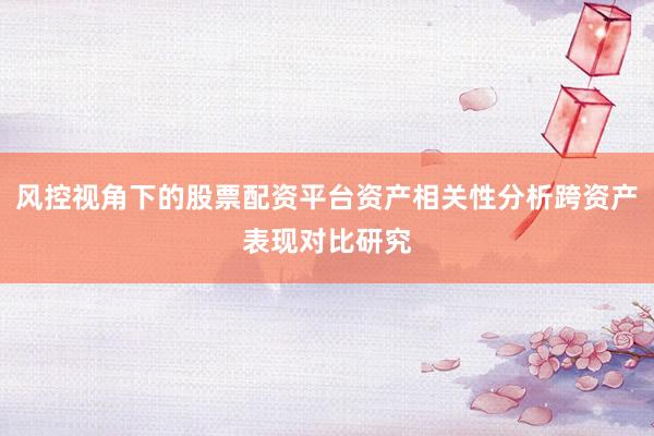 风控视角下的股票配资平台资产相关性分析跨资产表现对比研究