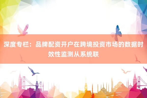 深度专栏：品牌配资开户在跨境投资市场的数据时效性监测从系统联