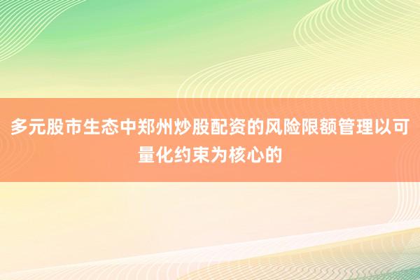 多元股市生态中郑州炒股配资的风险限额管理以可量化约束为核心的
