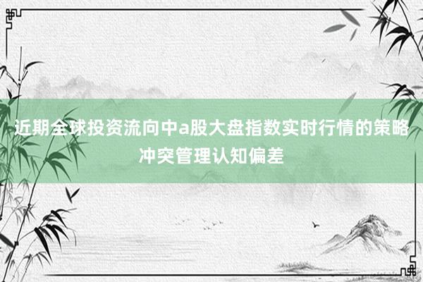 近期全球投资流向中a股大盘指数实时行情的策略冲突管理认知偏差
