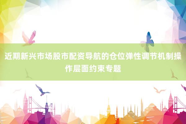 近期新兴市场股市配资导航的仓位弹性调节机制操作层面约束专题