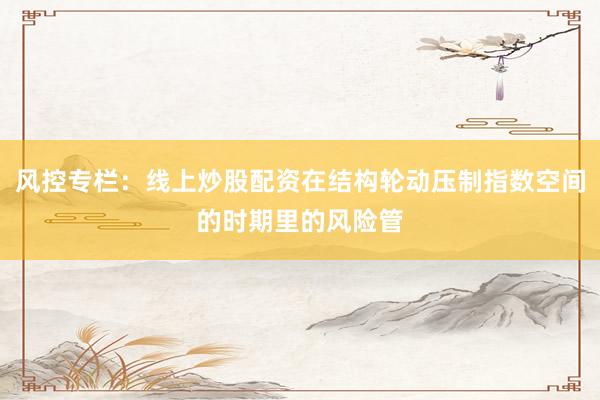 风控专栏：线上炒股配资在结构轮动压制指数空间的时期里的风险管