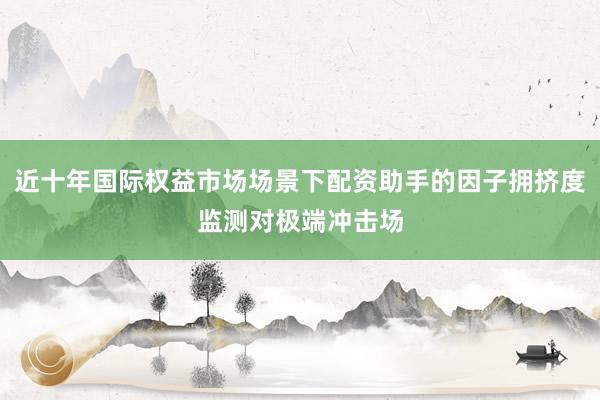近十年国际权益市场场景下配资助手的因子拥挤度监测对极端冲击场