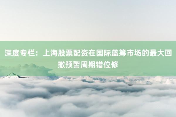 深度专栏：上海股票配资在国际蓝筹市场的最大回撤预警周期错位修