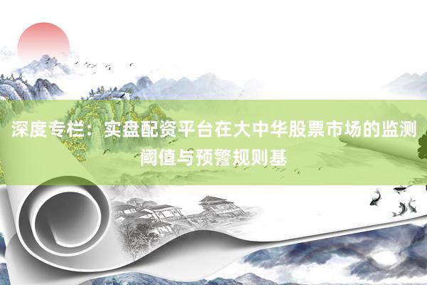 深度专栏：实盘配资平台在大中华股票市场的监测阈值与预警规则基