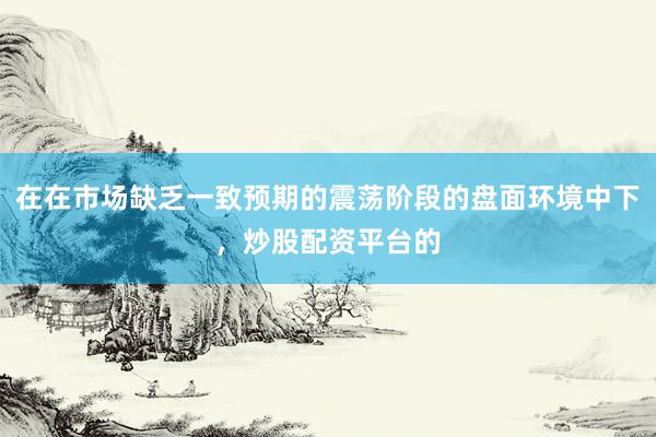 在在市场缺乏一致预期的震荡阶段的盘面环境中下，炒股配资平台的