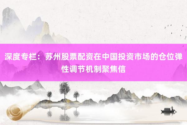 深度专栏：苏州股票配资在中国投资市场的仓位弹性调节机制聚焦信