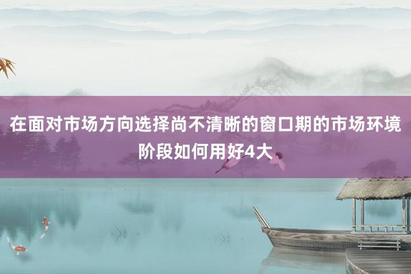 在面对市场方向选择尚不清晰的窗口期的市场环境阶段如何用好4大