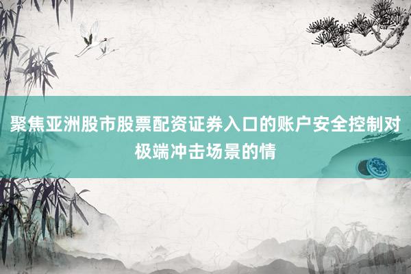 聚焦亚洲股市股票配资证券入口的账户安全控制对极端冲击场景的情