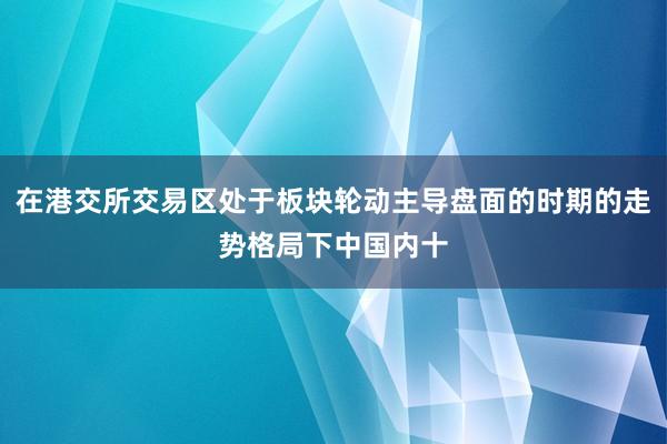 在港交所交易区处于板块轮动主导盘面的时期的走势格局下中国内十