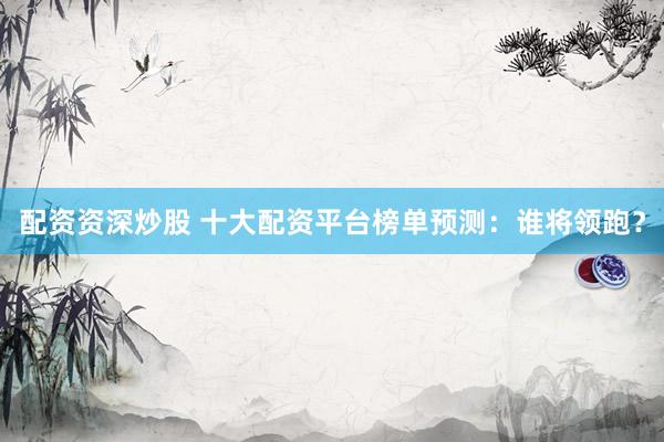 配资资深炒股 十大配资平台榜单预测：谁将领跑？