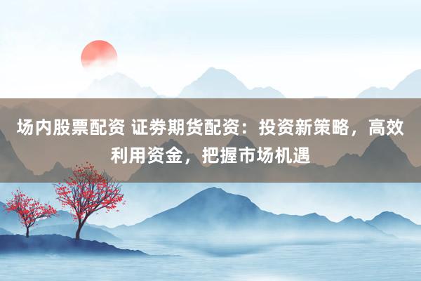 场内股票配资 证劵期货配资：投资新策略，高效利用资金，把握市场机遇