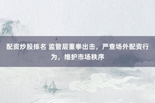 配资炒股排名 监管层重拳出击，严查场外配资行为，维护市场秩序