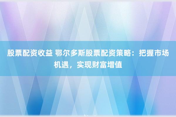 股票配资收益 鄂尔多斯股票配资策略：把握市场机遇，实现财富增值