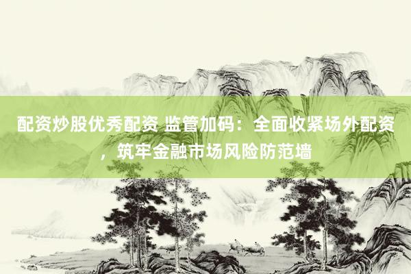 配资炒股优秀配资 监管加码：全面收紧场外配资，筑牢金融市场风险防范墙