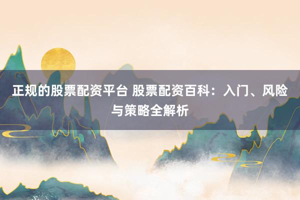 正规的股票配资平台 股票配资百科：入门、风险与策略全解析