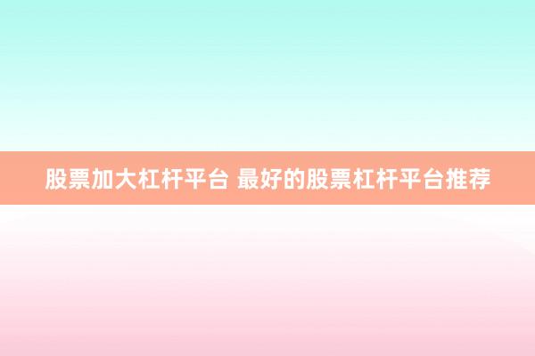 股票加大杠杆平台 最好的股票杠杆平台推荐