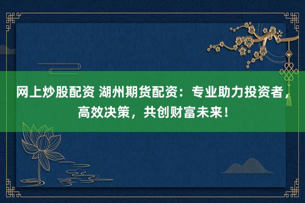 网上炒股配资 湖州期货配资：专业助力投资者，高效决策，共创财富未来！