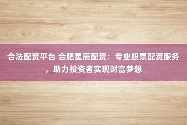 合法配资平台 合肥星辰配资：专业股票配资服务，助力投资者实现财富梦想