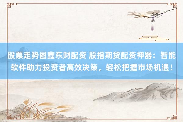 股票走势图鑫东财配资 股指期货配资神器：智能软件助力投资者高效决策，轻松把握市场机遇！