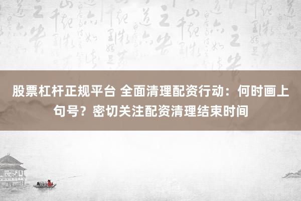 股票杠杆正规平台 全面清理配资行动：何时画上句号？密切关注配资清理结束时间