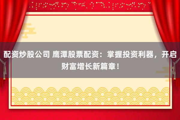 配资炒股公司 鹰潭股票配资：掌握投资利器，开启财富增长新篇章！
