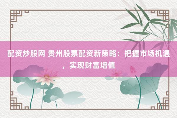 配资炒股网 贵州股票配资新策略：把握市场机遇，实现财富增值