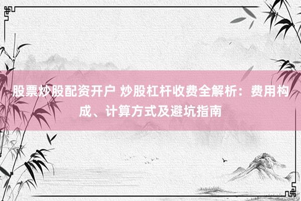股票炒股配资开户 炒股杠杆收费全解析：费用构成、计算方式及避坑指南
