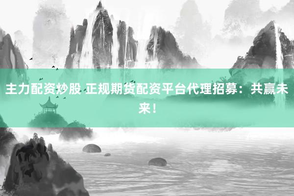 主力配资炒股 正规期货配资平台代理招募：共赢未来！