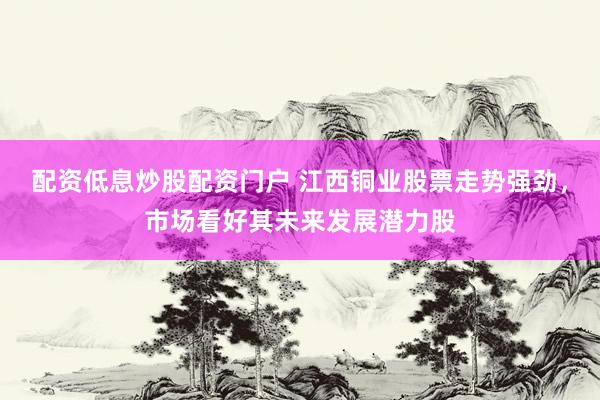 配资低息炒股配资门户 江西铜业股票走势强劲，市场看好其未来发展潜力股