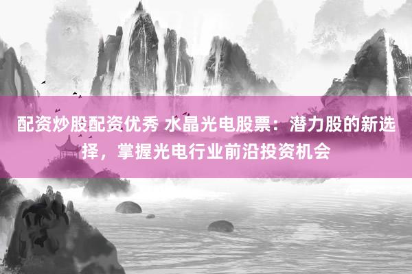 配资炒股配资优秀 水晶光电股票：潜力股的新选择，掌握光电行业前沿投资机会