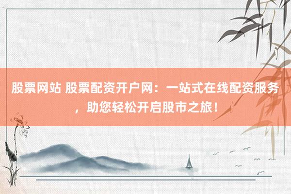 股票网站 股票配资开户网：一站式在线配资服务，助您轻松开启股市之旅！