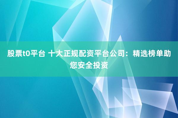 股票t0平台 十大正规配资平台公司：精选榜单助您安全投资