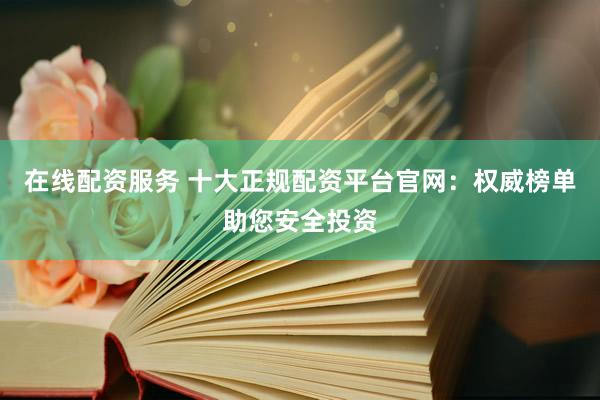 在线配资服务 十大正规配资平台官网：权威榜单助您安全投资