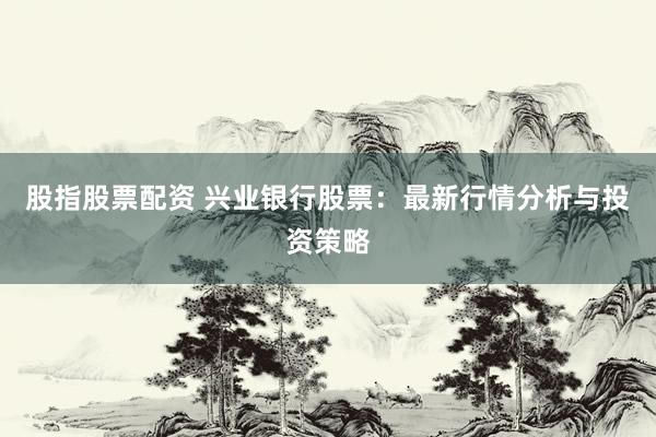 股指股票配资 兴业银行股票：最新行情分析与投资策略